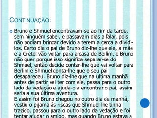 CONTINUAÇÃO:
   Bruno e Shmuel encontravam-se ao fim da tarde,
    sem ninguém saber, e passavam dias a falar, pois
    não podiam brincar devido a terem a cerca a dividi-
    los. Certo dia o pai de Bruno diz-lhe que ele, a mãe
    e a Gretel vão voltar para a casa de Berlim, e Bruno
    não quer porque isso significa separar-se do
    Shmuel, então decide contar-lhe que vai voltar para
    Berlim e Shmuel conta-lhe que o seu pai
    desapareceu. Bruno diz-lhe que na ultima manhã
    antes de partir vai ter com ele, passa para o outro
    lado da vedação e ajuda-o a encontrar o pai, assim
    seria a sua última aventura.
    E assim foi Bruno chegou no outro dia de manhã,
    vestiu o pijama ás riscas que Shmuel lhe tinha
    trazido, passou para o outro lado da vedação e foi
    tentar ajudar o amigo, mas quando Bruno estava a
 