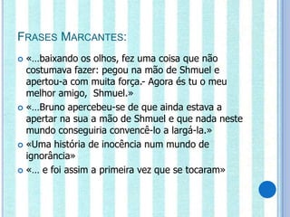 FRASES MARCANTES:
 «…baixando os olhos, fez uma coisa que não
  costumava fazer: pegou na mão de Shmuel e
  apertou-a com muita força.- Agora és tu o meu
  melhor amigo, Shmuel.»
 «…Bruno apercebeu-se de que ainda estava a
  apertar na sua a mão de Shmuel e que nada neste
  mundo conseguiria convencê-lo a largá-la.»
 «Uma história de inocência num mundo de
  ignorância»
 «… e foi assim a primeira vez que se tocaram»
 