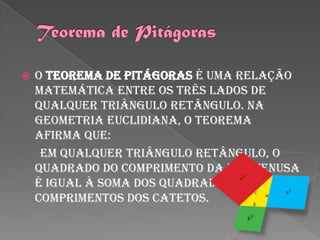    O teorema de Pitágoras é uma relação
    matemática entre os três lados de
    qualquer triângulo retângulo. Na
    geometria euclidiana, o teorema
    afirma que:
     Em qualquer triângulo retângulo, o
    quadrado do comprimento da hipotenusa
    é igual à soma dos quadrados dos
    comprimentos dos catetos.
 