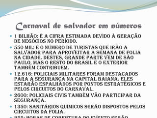 Carnaval de salvador em números
 1 bilhão: É a cifra estimada devido à geração
    de negócios no período.
   550 mil: É o número de turistas que irão a
    Salvador para aproveitar a semana de folia
    na cidade. Destes, grande parte vem de São
    Paulo, mas o resto do Brasil e o exterior
    também contribuem.
   12.616: Policiais militares foram destacados
    para a segurança na capital baiana. Eles
    estarão espalhados por pontos estratégicos e
    pelos circuitos do Carnaval.
   2600: Policiais civis também vão participar da
    segurança.
   1350: Sanitários químicos serão dispostos pelos
    circuitos da folia.
 