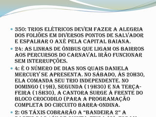  350: Trios elétricos devem fazer a alegria
  dos foliões em diversos pontos de Salvador
  e espalhar o axé pela capital baiana.
 24: As linhas de ônibus que ligam os bairros
  aos percursos do Carnaval irão funcionar
  sem interrupções.
 4: É o número de dias nos quais Daniela
  Mercury se apresenta. No sábado, às 20h30,
  ela comanda seu trio independente. No
  domingo (19h), segunda (19h30) e na terça-
  feira (18h30), a cantora surge à frente do
  bloco Crocodilo (para a programação
  completa do circuito Barra-Ondina.
 2: Os táxis cObrarãO a “bandeira 2” a
 