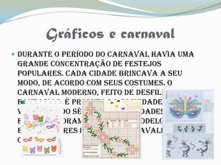 Gráficos e carnaval
 Durante o período do Carnaval havia uma
 grande concentração de festejos
 populares. Cada cidade brincava a seu
 modo, de acordo com seus costumes. O
 Carnaval moderno, feito de desfiles e
 fantasias, é produto da sociedade
 vitoriana do século XIX. As cidades de Paris
 e Veneza foram os grandes modelos
 exportadores da festa carnavalesca para
 o mundo
 