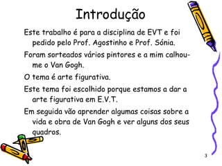 Introdução Este trabalho é para a disciplina de EVT e foi pedido pelo Prof. Agostinho e Prof. Sónia. Foram sorteados vários pintores e a mim calhou-me o Van Gogh. O tema é arte figurativa. Este tema foi escolhido porque estamos a dar a arte figurativa em E.V.T. Em seguida vão aprender algumas coisas sobre a vida e obra de Van Gogh e ver alguns dos seus quadros. 