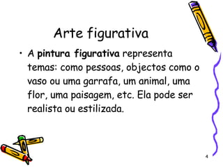 Arte figurativa A  pintura figurativa  representa temas: como pessoas, objectos como o vaso ou uma garrafa, um animal, uma flor, uma paisagem, etc. Ela pode ser realista ou estilizada. 