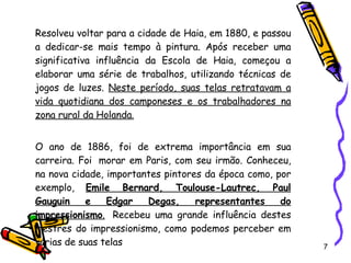 Resolveu voltar para a cidade de Haia, em 1880, e passou a dedicar-se mais tempo à pintura. Após receber uma significativa influência da Escola de Haia, começou a elaborar uma série de trabalhos, utilizando técnicas de jogos de luzes.  Neste período, suas telas retratavam a vida quotidiana dos camponeses e os trabalhadores na zona rural da Holanda . O ano de 1886, foi de extrema importância em sua carreira. Foi  morar em Paris, com seu irmão. Conheceu, na nova cidade, importantes pintores da época como, por exemplo,  Emile Bernard, Toulouse-Lautrec, Paul Gauguin e Edgar Degas, representantes do impressionismo .   Recebeu uma grande influência destes mestres do impressionismo, como podemos perceber em várias de suas telas  