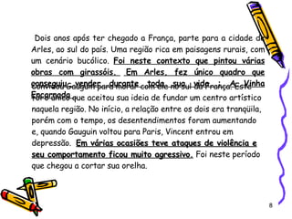 Dois anos após ter chegado a França, parte para a cidade de Arles, ao sul do país. Uma região rica em paisagens rurais, com um cenário bucólico.  Foi neste contexto que pintou várias obras com girassóis.    Em Arles, fez único quadro que conseguiu vender durante toda sua vida : A Vinha Encarnada . Convidou Gauguin para morar com ele no sul da França. Este foi o único que aceitou sua ideia de fundar um centro artístico naquela região. No início, a relação entre os dois era tranqüila, porém com o tempo, os desentendimentos foram aumentando e, quando Gauguin voltou para Paris, Vincent entrou em depressão.   Em várias ocasiões teve ataques de violência e seu comportamento ficou muito agressivo .  Foi neste período que chegou a cortar sua orelha.   