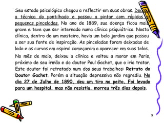 Seu estado psicológico chegou a reflectir em suas obras.  Deixou a técnica do pontilhado e passou a pintar com rápidas e pequenas pinceladas.  No ano de 1889, sua doença ficou mais grave e teve que ser internado numa clínica psiquiátrica. Nesta clínica, dentro de um mosteiro, havia um belo jardim que passou a ser sua fonte de inspiração. As pinceladas foram deixadas de lado e as curvas em espiral começaram a aparecer em suas telas.   No mês de maio, deixou a clínica e voltou a morar em Paris, próximo de seu irmão e do doutor Paul Gachet, que o iria tratar. Este doutor foi retratado num dos seus trabalhos:  Retrato do Doutor Gachet . Porém a situação depressiva não regrediu.  No dia 27 de Julho de 1890, deu um tiro no peito. Foi levado para um hospital, mas não resistiu, morreu três dias depois . 