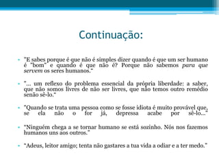 Continuação:

• "E sabes porque é que não é simples dizer quando é que um ser humano
  é "bom" e quando é que não é? Porque não sabemos para que
  servem os seres humanos.“

• "... um reflexo do problema essencial da própria liberdade: a saber,
  que não somos livres de não ser livres, que não temos outro remédio
  senão sê-lo.“

• "Quando se trata uma pessoa como se fosse idiota é muito provável que,
  se  ela    não    o   for   já,  depressa      acabe    por   sê-lo..."

• “Ninguém chega a se tornar humano se está sozinho. Nós nos fazemos
  humanos uns aos outros.”

• “Adeus, leitor amigo; tenta não gastares a tua vida a odiar e a ter medo.”
 
