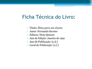 Ficha Técnica do Livro:
  •   Titulo: Ética para um Jovem
  •   Autor: Fernando Savater
  •   Editora: Dom Quixote
  •   Ano de Edição: Janeiro de 1991
  •   Ano de Publicação: [s.d.]
  •   Local de Publicação: [s.l.]
 