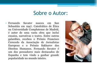 Sobre o Autor:
• Fernando Savater nasceu em San
  Sebastián em 1947. Catedrático de Ética
  na Universidade Complutense de Madrid,
  é autor de uma vasta obra que inclui
  ensaios, narrativas e teatro. Entre outros
  galardões, recebeu o Prémio Francisco
  Cerecedo da Associação de Jornalistas
  Europeus e o Prémio Sakharov dos
  Direitos Humanos. Fernando Savater é
  um dos pensadores mais destacados de
  Espanha e tem vindo a ganhar grande
  popularidade no mundo inteiro.
 