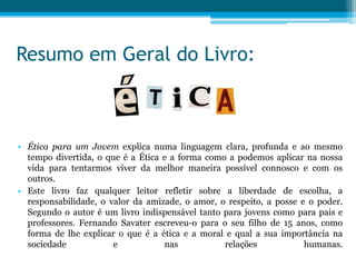 Resumo em Geral do Livro:



• Ética para um Jovem explica numa linguagem clara, profunda e ao mesmo
  tempo divertida, o que é a Ética e a forma como a podemos aplicar na nossa
  vida para tentarmos viver da melhor maneira possível connosco e com os
  outros.
• Este livro faz qualquer leitor refletir sobre a liberdade de escolha, a
  responsabilidade, o valor da amizade, o amor, o respeito, a posse e o poder.
  Segundo o autor é um livro indispensável tanto para jovens como para pais e
  professores. Fernando Savater escreveu-o para o seu filho de 15 anos, como
  forma de lhe explicar o que é a ética e a moral e qual a sua importância na
  sociedade            e           nas           relações            humanas.
 