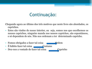 Continuação:
Chegando agora ao último dos três motivos que neste livro são abordados, os
  caprichos.
• Estes são vindos do nosso interior, ou seja, somos nos que escolhemos os
  nossos caprichos, ninguém manda nos nossos caprichos, são espontâneos,
  e só dependem de nós. Não nos ordenam a ter determinado capricho.

• Fomos obrigados a fazer tal coisa          Ordem
• É hábito fazer tal coisa         Costume
• Deu-nos a vontade de fazer tal coisa         Capricho
 