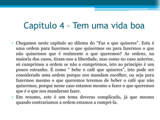 Capitulo 4 – Tem uma vida boa
• Chegamos neste capítulo ao dilema do “Faz o que quiseres”. Esta é
  uma ordem para fazermos o que quisermos ou para fazermos o que
  não quisermos que é realmente o que queremos? As ordens, na
  maioria dos casos, tiram-nos a liberdade, mas como no caso anterior,
  só cumprimos a ordem se não a cumprirmos, isto ao princípio é um
  pouco estranho. É como “ bebe o café que quiseres”, isto pode ser
  considerado uma ordem porque nos mandam escolher, ou seja para
  fazermos mesmo o que queremos teremos de beber o café que não
  quisermos, porque nesse caso estamos mesmo a fazer o que queremos
  que é o que nos mandaram fazer.
• Em resumo, este é um tema deveras complicado, já que mesmo
  quando contrariamos a ordem estamos a cumpri-la.
 
