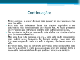 Continuação:
• Neste capitulo o autor diz-nos para pensar no que fazemos e ter
  uma boa vida.
• Para não nos deixarmos levar por simples caprichos e ser
  conscientes das consequências que podem ter. As vezes podemos
  querer coisas que entram em conflito com outras nossas ideias.
• Ou seja temos de impor ordens de prioridades em relação a ideias
  para termos uma boa vida.
• Mas uma boa vida humana, ou seja , uma vida onde socializemos
  com outros seres humanos. Se formos muitos ricos mas não
  tivermos amigos de nada nos vale a riqueza, não temos uma boa
  vida.
• Por outro lado, pode-se ser muito pobre mas tendo companhia para
  superar a pobreza e tendo pessoas amigas que nos ajudem torna a
  nossa vida muito mais boa do que qualquer ricaço sem amigos.
 
