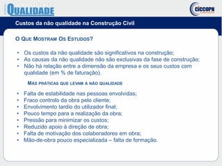 Custos da não qualidade na Construção Civil
O QUE MOSTRAM OS ESTUDOS?
• Os custos da não qualidade são significativos na construção;
• As causas da não qualidade não são exclusivas da fase de construção;
• Não há relação entre a dimensão da empresa e os seus custos com
qualidade (em % de faturação).
MÁS PRÁTICAS QUE LEVAM À NÃO QUALIDADE
• Falta de estabilidade nas pessoas envolvidas;
• Fraco controlo da obra pelo cliente;
• Envolvimento tardio do utilizador final;
• Pouco tempo para a realização da obra;
• Pressão para minimizar os custos;
• Reduzido apoio à direção de obra;
• Falta de motivação dos colaboradores em obra;
• Mão-de-obra pouco especializada – falta de formação.
 