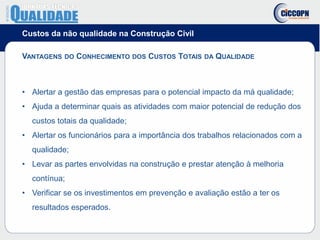 Custos da não qualidade na Construção Civil
VANTAGENS DO CONHECIMENTO DOS CUSTOS TOTAIS DA QUALIDADE
• Alertar a gestão das empresas para o potencial impacto da má qualidade;
• Ajuda a determinar quais as atividades com maior potencial de redução dos
custos totais da qualidade;
• Alertar os funcionários para a importância dos trabalhos relacionados com a
qualidade;
• Levar as partes envolvidas na construção e prestar atenção à melhoria
contínua;
• Verificar se os investimentos em prevenção e avaliação estão a ter os
resultados esperados.
 