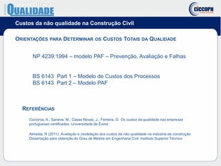 Custos da não qualidade na Construção Civil
ORIENTAÇÕES PARA DETERMINAR OS CUSTOS TOTAIS DA QUALIDADE
NP 4239:1994 – modelo PAF – Prevenção, Avaliação e Falhas
BS 6143 Part 1 – Modelo de Custos dos Processos
BS 6143 Part 2 – Modelo PAF
REFERÊNCIAS
Cociorva, A.; Saraiva, M.; Casas Novas, J.; Ferreira, O. Os custos da qualidade nas empresas
portuguesas certificadas. Universidade de Évora
Almeida, R (2011), Avaliação e modelação dos custos da não-qualidade na indústria da construção.
Dissertação para obtenção do Grau de Mestre em Engenharia Civil. Instituto Superior Técnico.
 