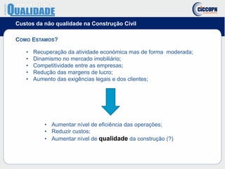Custos da não qualidade na Construção Civil
COMO ESTAMOS?
• Recuperação da atividade económica mas de forma moderada;
• Dinamismo no mercado imobiliário;
• Competitividade entre as empresas;
• Redução das margens de lucro;
• Aumento das exigências legais e dos clientes;
• Aumentar nível de eficiência das operações;
• Reduzir custos;
• Aumentar nível de qualidade da construção (?)
 