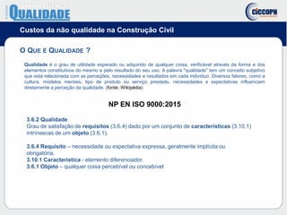 Custos da não qualidade na Construção Civil
O QUE É QUALIDADE ?
Qualidade é o grau de utilidade esperado ou adquirido de qualquer coisa, verificável através da forma e dos
elementos constitutivos do mesmo e pelo resultado do seu uso. A palavra "qualidade" tem um conceito subjetivo
que está relacionada com as perceções, necessidades e resultados em cada indivíduo. Diversos fatores, como a
cultura, modelos mentais, tipo de produto ou serviço prestado, necessidades e expectativas influenciam
diretamente a perceção da qualidade. (fonte: Wikipédia)
NP EN ISO 9000:2015
3.6.2 Qualidade
Grau de satisfação de requisitos (3.6.4) dado por um conjunto de características (3.10.1)
intrínsecas de um objeto (3.6.1).
3.6.4 Requisito – necessidade ou expectativa expressa, geralmente implícita ou
obrigatória.
3.10.1 Característica - elemento diferenciador.
3.6.1 Objeto – qualquer coisa percebível ou concebível
 