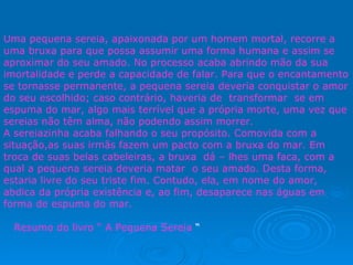 Uma pequena sereia, apaixonada por um homem mortal, recorre a uma bruxa para que possa assumir uma forma humana e assim se aproximar do seu amado. No processo acaba abrindo mão da sua imortalidade e perde a capacidade de falar. Para que o encantamento se tornasse permanente, a pequena sereia deveria conquistar o amor do seu escolhido; caso contrário, haveria de  transformar  se em espuma do mar, algo mais terrível que a própria morte, uma vez que sereias não têm alma, não podendo assim morrer. A sereiazinha acaba falhando o seu propósito. Comovida com a situação,as suas irmãs fazem um pacto com a bruxa do mar. Em troca de suas belas cabeleiras, a bruxa  dá – lhes uma faca, com a qual a pequena sereia deveria matar  o seu amado. Desta forma, estaria livre do seu triste fim. Contudo, ela, em nome do amor, abdica da própria existência e, ao fim, desaparece nas águas em forma de espuma do mar. Resumo do livro “ A Pequena Sereia  “ 