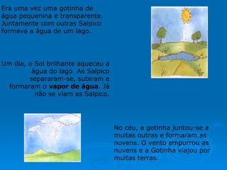 No céu, a gotinha juntou-se a muitas outras e formaram as nuvens. O vento empurrou as nuvens e a Gotinha viajou por muitas terras.                                                                                Um dia, o Sol brilhante aqueceu a água do lago. As Salpico separaram-se, subiram e formaram o  vapor de água . Já não se viam as Salpico.     Era uma vez uma gotinha de água pequenina e transparente. Juntamente com outras Salpico formava a água de um lago. 