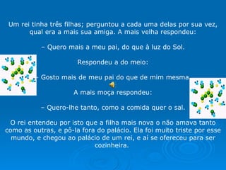 Um rei tinha três filhas; perguntou a cada uma delas por sua vez, qual era a mais sua amiga. A mais velha respondeu:   –  Quero mais a meu pai, do que à luz do Sol.   Respondeu a do meio:   –  Gosto mais de meu pai do que de mim mesma.   A mais moça respondeu:   –  Quero-lhe tanto, como a comida quer o sal.   O rei entendeu por isto que a filha mais nova o não amava tanto como as outras, e pô-la fora do palácio. Ela foi muito triste por esse mundo, e chegou ao palácio de um rei, e aí se ofereceu para ser cozinheira.  