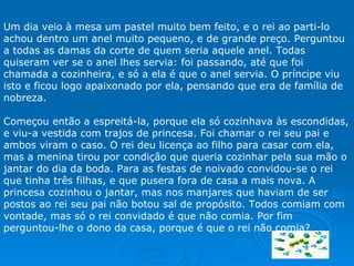 Um dia veio à mesa um pastel muito bem feito, e o rei ao parti-lo achou dentro um anel muito pequeno, e de grande preço. Perguntou a todas as damas da corte de quem seria aquele anel. Todas quiseram ver se o anel lhes servia: foi passando, até que foi chamada a cozinheira, e só a ela é que o anel servia. O príncipe viu isto e ficou logo apaixonado por ela, pensando que era de família de nobreza.   Começou então a espreitá-la, porque ela só cozinhava às escondidas, e viu-a vestida com trajos de princesa. Foi chamar o rei seu pai e ambos viram o caso. O rei deu licença ao filho para casar com ela, mas a menina tirou por condição que queria cozinhar pela sua mão o jantar do dia da boda. Para as festas de noivado convidou-se o rei que tinha três filhas, e que pusera fora de casa a mais nova. A princesa cozinhou o jantar, mas nos manjares que haviam de ser postos ao rei seu pai não botou sal de propósito. Todos comiam com vontade, mas só o rei convidado é que não comia. Por fim perguntou-lhe o dono da casa, porque é que o rei não comia?  