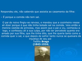 Respondeu ele, não sabendo que assistia ao casamento da filha:   –  É porque a comida não tem sal.   O pai do noivo fingiu-se raivoso, e mandou que a cozinheira viesse ali dizer porque é que não tinha botado sal na comida. Veio então a menina vestida de princesa, mas assim que o pai a viu, conheceu-a logo, e confessou ali a sua culpa, por não ter percebido quanto era amado por sua filha, que lhe tinha dito, que lhe queria tanto como a comida quer o sal, e que depois de sofrer tanto nunca se queixara da injustiça de seu pai  Teófilo  Braga (1843-1924 )  . 