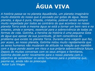 A história passa-se no planeta Aqualândia, um planeta imaginário muito distante do nosso que é povoado por gotas de água. Neste planeta, a água é pura, límpida, cristalina, potável sendo sempre muito respeitada por todos ao contrário do que acontece no nosso planeta Terra onde a mesma água se está a tornar um bem raro e no entanto, ainda e sempre, essencial para a sobrevivência de todas as formas de vida. Gotinha, a heroína da história é uma pequena Gota de água que apesar da sua juventude, já tem consciência do problema que existe no planeta Terra. Durante uma viagem que fez, por acaso, ao nosso planeta, Gotinha notou muito rapidamente que os seres humanos não mudaram de atitude na relação que mantêm com a água pondo assim em risco a sua própria sobrevivência futura. Depois de muitas conversas com os seus amigos e familiares, Gotinha decide partir novamente para o nosso planeta com o objectivo de sensibilizar os seres humanos para o problema que, pasme-se, ainda não os preocupa.  Autor Luís Viegas ÁGUA VIVA 