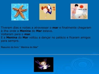 Tiveram dias e noites a atravessar o  mar  e finalmente chegaram à ilha onde a  Menina  do  Mar  estava. Voltaram para o  mar . E a  Menina  do  Mar  voltou a dançar no palácio e ficaram amigos para sempre. Resumo do livro “ Menina do Mar” 