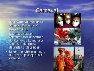Carnaval
• És el Carnaval més antic
    del món. Del segle XI.
•   Dura 10 dies.
•   Les màscares són
    l’element més important
    del Carnaval. La majoria
    solen ser blanques,
    daurades o platejades.
•   La gent es disfressa i surt
    al carrer a passejar i fer-
    se fotos.
 