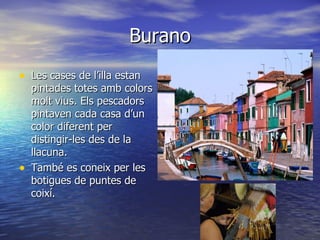 Burano
• Les cases de l’illa estan
    pintades totes amb colors
    molt vius. Els pescadors
    pintaven cada casa d’un
    color diferent per
    distingir-les des de la
    llacuna.
•   També es coneix per les
    botigues de puntes de
    coixí.
 