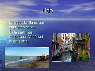 Lido

• En aquesta illa es pot
    anar amb cotxe.
•   És la part més
    turística de Venècia i
    hi ha platja.
 