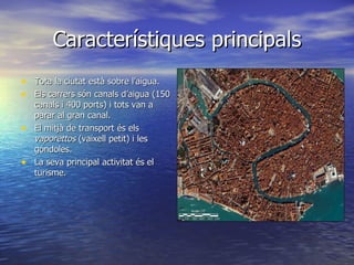 Característiques principals
• Tota la ciutat està sobre l’aigua.
• Els carrers són canals d’aigua (150
    canals i 400 ports) i tots van a
    parar al gran canal.
•   El mitjà de transport és els
    vaporettos (vaixell petit) i les
    góndoles.
•   La seva principal activitat és el
    turisme.
 
