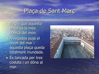 Plaça de Sant Marc

• Es diu que aquesta
    plaça és la més
    bonica del món.
•   A vegades puja el
    nivell del mar i
    aquesta plaça queda
    totalment inundada.
•   És tancada per tres
    costats i un dóna al
    mar.
 