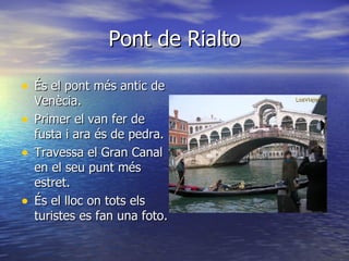 Pont de Rialto

• És el pont més antic de
  Venècia.
• Primer el van fer de
  fusta i ara és de pedra.
• Travessa el Gran Canal
  en el seu punt més
  estret.
• És el lloc on tots els
  turistes es fan una foto.
 