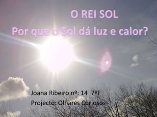 O REI SOL Por que o Sol dá luz e calor? Joana Ribeiro nº: 14  7ºF Projecto: Olhares Curiosos 