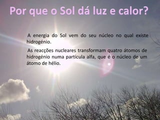 Por que o Sol dá luz e calor?A energia do Sol vem do seu núcleo no qual existe hidrogénio.As reacções nucleares transformam quatro átomos de hidrogénio numa partícula alfa, que é o núcleo de um átomo de hélio. 