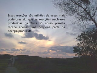 Essas reacções são milhões de vezes mais poderosas do que as reacções nucleares produzidas na Terra. O nosso planeta recebe apenas uma pequena parte da energia produzida.