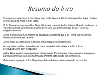 Era uma vez uma viúva, a Sra. Gage, cujo irmão falecera. Como herança a Sra. Gage recebeu
a velha casa do irmão e 3 mil libras.
O Sr. Stacey transportou a Sra. Gage até à casa que o irmão lhe deixara. Quando lá chegou, a
viúva ficou muito surpreendida quando ouviu uma voz estridente que disse: “ Não está
ninguém em casa”.
A Sra. Ford contou-lhe a história do papagaio, explicando que o ex—dono falava com ele
como se fosse um ser racional.
A Sra. Gage descobriu que o dinheiro tinha desaparecido totalmente.
Ao regressar ,a viúva, apercebeu-se que a casa do irmão estava a arder, e ficou
preocupadíssima com o papagaio.
A Sra. Gage pensou que o papagaio tinha morrido. Porém nessa noite o pássaro apareceu e
parecia querer que ela o acompanhasse. Perante esta atitude ela confiou nele.
Guiada pelo papagaio a Sra. Gage descobriu o dinheiro debaixo do chão da cozinha.
 