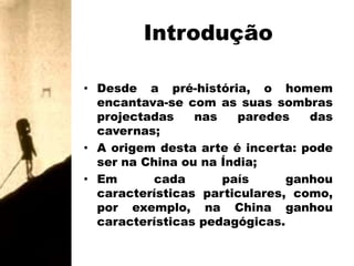 IntroduçãoDesde a pré-história, o homem encantava-se com as suas sombras projectadas nas paredes das cavernas;A origem desta arte é incerta: pode ser na China ou na Índia;Em cada país ganhou características particulares, como, por exemplo, na China ganhou características pedagógicas.