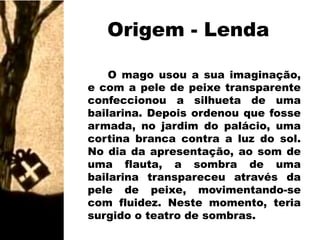 Origem - LendaO mago usou a sua imaginação, e com a pele de peixe transparente confeccionou a silhueta de uma bailarina. Depois ordenou que fosse armada, no jardim do palácio, uma cortina branca contra a luz do sol. No dia da apresentação, ao som de uma flauta, a sombra de uma bailarina transpareceu através da pele de peixe, movimentando-se com fluidez. Neste momento, teria surgido o teatro de sombras.