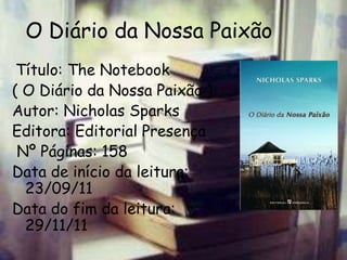 O Diário da Nossa Paixão
 Título: The Notebook
( O Diário da Nossa Paixão )
Autor: Nicholas Sparks
Editora: Editorial Presença
 Nº Páginas: 158
Data de início da leitura:
  23/09/11
Data do fim da leitura:
  29/11/11
 