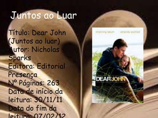 Juntos ao Luar
Título: Dear John
(Juntos ao luar)
Autor: Nicholas
Sparks
Editora: Editorial
Presença
Nº Páginas: 263
Data de início da
leitura: 30/11/11
Data do fim da
 