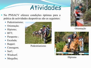 Atividades
 No PNSACV oferece condições óptimas para a
prática de actividades desportivas são as seguintes:
 Pedestrianismo;
 Orientação;
 Hipismo;
 BTT;
 Parapente ;
 Escalada;
 Rappel;
 Canoagem;
 Surf ;
 Windsurf;
 Mergulho;
Pedestrianismo
Orientação
Hipismo
 