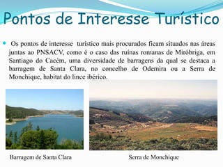 Pontos de Interesse Turístico
 Os pontos de interesse turístico mais procurados ficam situados nas áreas
juntas ao PNSACV, como é o caso das ruínas romanas de Miróbriga, em
Santiago do Cacém, uma diversidade de barragens da qual se destaca a
barragem de Santa Clara, no concelho de Odemira ou a Serra de
Monchique, habitat do lince ibérico.
Barragem de Santa Clara Serra de Monchique
 