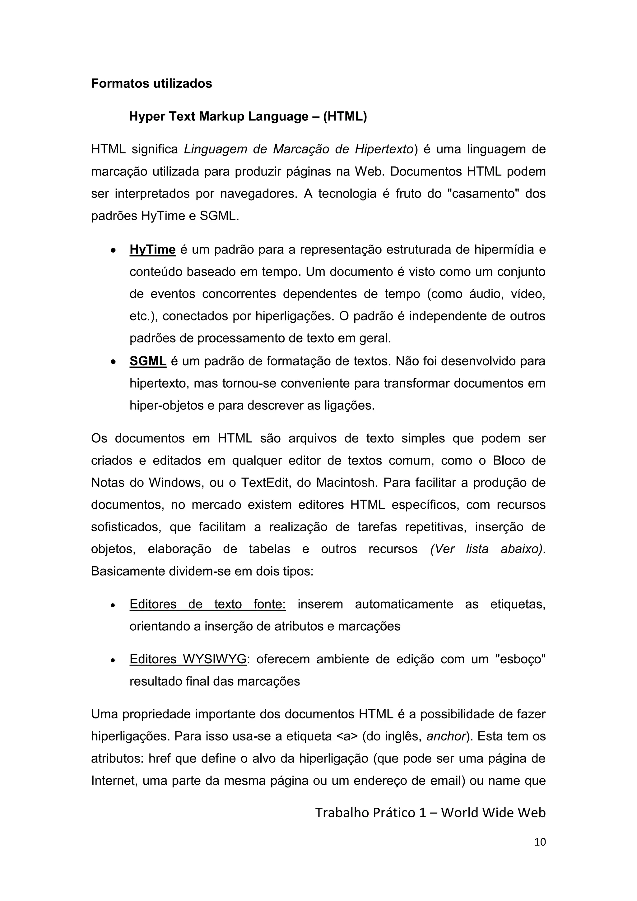 Formatos utilizados

      Hyper Text Markup Language – (HTML)

HTML significa Linguagem de Marcação de Hipertexto) é uma linguagem de
marcação utilizada para produzir páginas na Web. Documentos HTML podem
ser interpretados por navegadores. A tecnologia é fruto do "casamento" dos
padrões HyTime e SGML.

      HyTime é um padrão para a representação estruturada de hipermídia e
      conteúdo baseado em tempo. Um documento é visto como um conjunto
      de eventos concorrentes dependentes de tempo (como áudio, vídeo,
      etc.), conectados por hiperligações. O padrão é independente de outros
      padrões de processamento de texto em geral.
      SGML é um padrão de formatação de textos. Não foi desenvolvido para
      hipertexto, mas tornou-se conveniente para transformar documentos em
      hiper-objetos e para descrever as ligações.

Os documentos em HTML são arquivos de texto simples que podem ser
criados e editados em qualquer editor de textos comum, como o Bloco de
Notas do Windows, ou o TextEdit, do Macintosh. Para facilitar a produção de
documentos, no mercado existem editores HTML específicos, com recursos
sofisticados, que facilitam a realização de tarefas repetitivas, inserção de
objetos, elaboração de tabelas e outros recursos (Ver lista abaixo).
Basicamente dividem-se em dois tipos:

      Editores de texto fonte: inserem automaticamente as etiquetas,
      orientando a inserção de atributos e marcações

      Editores WYSIWYG: oferecem ambiente de edição com um "esboço"
      resultado final das marcações

Uma propriedade importante dos documentos HTML é a possibilidade de fazer
hiperligações. Para isso usa-se a etiqueta <a> (do inglês, anchor). Esta tem os
atributos: href que define o alvo da hiperligação (que pode ser uma página de
Internet, uma parte da mesma página ou um endereço de email) ou name que

                                        Trabalho Prático 1 – World Wide Web
                                                                            10
 