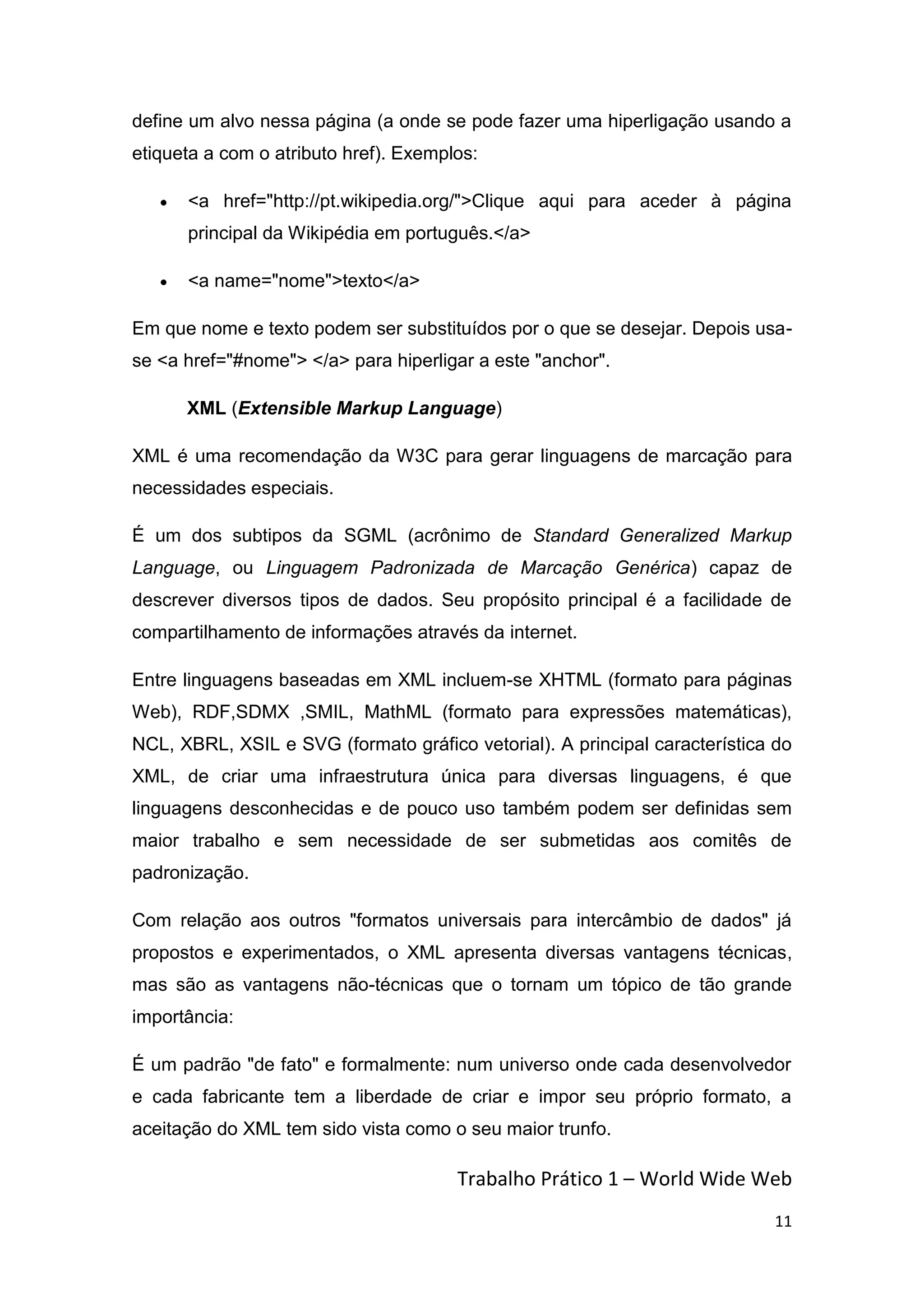 define um alvo nessa página (a onde se pode fazer uma hiperligação usando a
etiqueta a com o atributo href). Exemplos:

      <a href="http://pt.wikipedia.org/">Clique aqui para aceder à página
      principal da Wikipédia em português.</a>

      <a name="nome">texto</a>

Em que nome e texto podem ser substituídos por o que se desejar. Depois usa-
se <a href="#nome"> </a> para hiperligar a este "anchor".

      XML (Extensible Markup Language)

XML é uma recomendação da W3C para gerar linguagens de marcação para
necessidades especiais.

É um dos subtipos da SGML (acrônimo de Standard Generalized Markup
Language, ou Linguagem Padronizada de Marcação Genérica) capaz de
descrever diversos tipos de dados. Seu propósito principal é a facilidade de
compartilhamento de informações através da internet.

Entre linguagens baseadas em XML incluem-se XHTML (formato para páginas
Web), RDF,SDMX ,SMIL, MathML (formato para expressões matemáticas),
NCL, XBRL, XSIL e SVG (formato gráfico vetorial). A principal característica do
XML, de criar uma infraestrutura única para diversas linguagens, é que
linguagens desconhecidas e de pouco uso também podem ser definidas sem
maior trabalho e sem necessidade de ser submetidas aos comitês de
padronização.

Com relação aos outros "formatos universais para intercâmbio de dados" já
propostos e experimentados, o XML apresenta diversas vantagens técnicas,
mas são as vantagens não-técnicas que o tornam um tópico de tão grande
importância:

É um padrão "de fato" e formalmente: num universo onde cada desenvolvedor
e cada fabricante tem a liberdade de criar e impor seu próprio formato, a
aceitação do XML tem sido vista como o seu maior trunfo.

                                       Trabalho Prático 1 – World Wide Web
                                                                            11
 