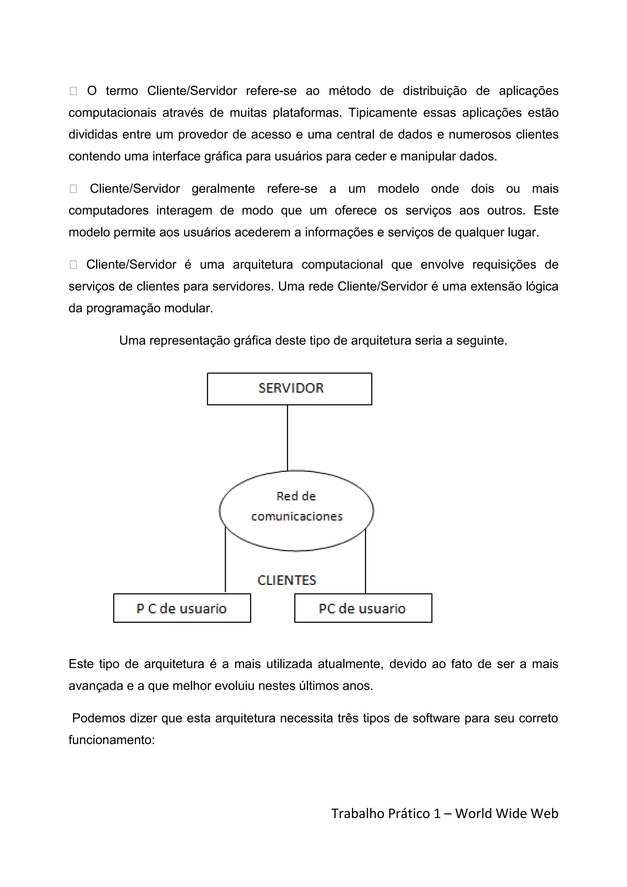  O termo Cliente/Servidor refere-se ao método de distribuição de aplicações
computacionais através de muitas plataformas. Tipicamente essas aplicações estão
divididas entre um provedor de acesso e uma central de dados e numerosos clientes
contendo uma interface gráfica para usuários para ceder e manipular dados.

 Cliente/Servidor geralmente refere-se a um modelo onde dois ou mais
computadores interagem de modo que um oferece os serviços aos outros. Este
modelo permite aos usuários acederem a informações e serviços de qualquer lugar.

 Cliente/Servidor é uma arquitetura computacional que envolve requisições de
serviços de clientes para servidores. Uma rede Cliente/Servidor é uma extensão lógica
da programação modular.

        Uma representação gráfica deste tipo de arquitetura seria a seguinte.




Este tipo de arquitetura é a mais utilizada atualmente, devido ao fato de ser a mais
avançada e a que melhor evoluiu nestes últimos anos.

Podemos dizer que esta arquitetura necessita três tipos de software para seu correto
funcionamento:




                                             Trabalho Prático 1 – World Wide Web
 