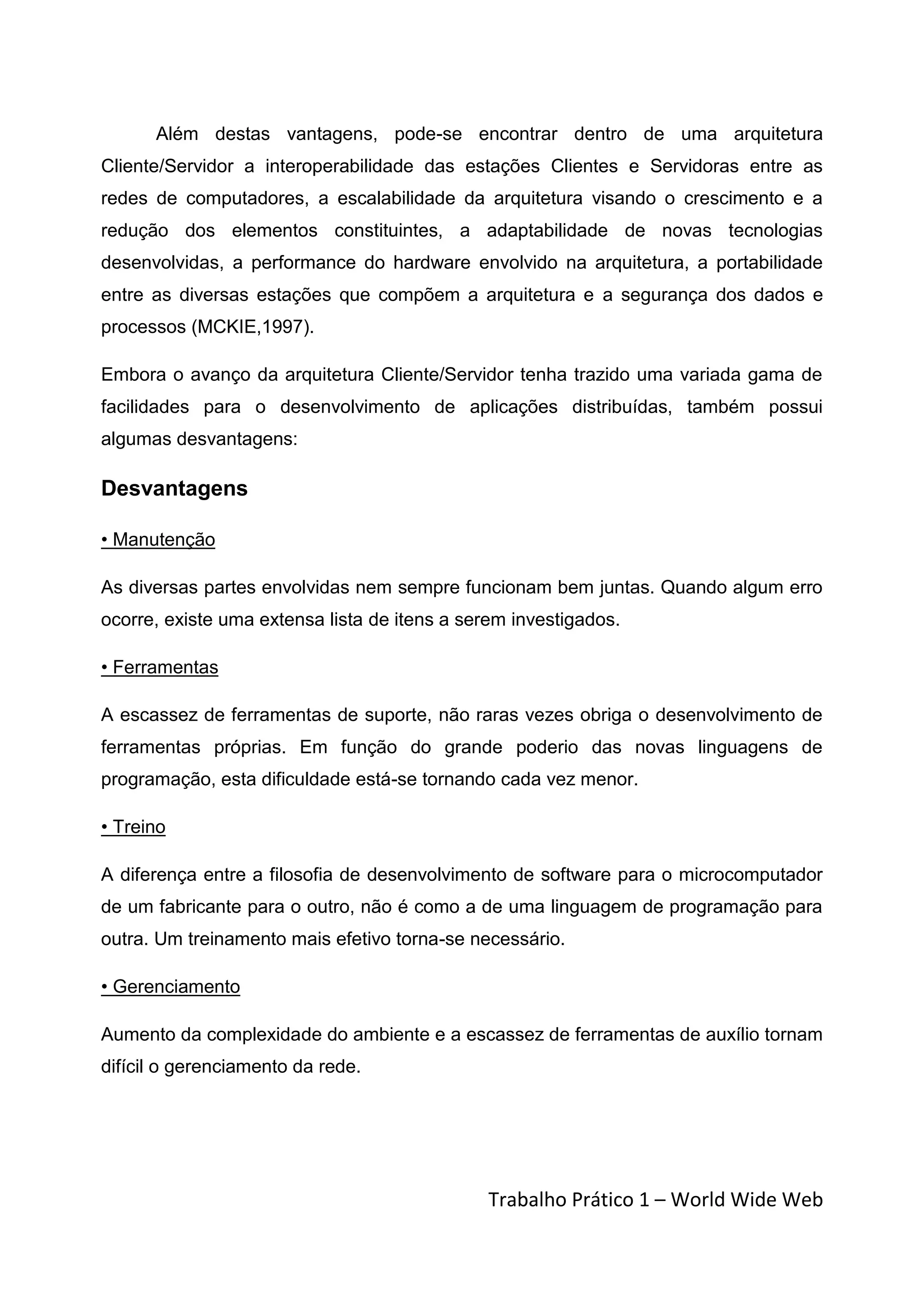 Além destas vantagens, pode-se encontrar dentro de uma arquitetura
Cliente/Servidor a interoperabilidade das estações Clientes e Servidoras entre as
redes de computadores, a escalabilidade da arquitetura visando o crescimento e a
redução dos elementos constituintes, a adaptabilidade de novas tecnologias
desenvolvidas, a performance do hardware envolvido na arquitetura, a portabilidade
entre as diversas estações que compõem a arquitetura e a segurança dos dados e
processos (MCKIE,1997).

Embora o avanço da arquitetura Cliente/Servidor tenha trazido uma variada gama de
facilidades para o desenvolvimento de aplicações distribuídas, também possui
algumas desvantagens:

Desvantagens

• Manutenção

As diversas partes envolvidas nem sempre funcionam bem juntas. Quando algum erro
ocorre, existe uma extensa lista de itens a serem investigados.

• Ferramentas

A escassez de ferramentas de suporte, não raras vezes obriga o desenvolvimento de
ferramentas próprias. Em função do grande poderio das novas linguagens de
programação, esta dificuldade está-se tornando cada vez menor.

• Treino

A diferença entre a filosofia de desenvolvimento de software para o microcomputador
de um fabricante para o outro, não é como a de uma linguagem de programação para
outra. Um treinamento mais efetivo torna-se necessário.

• Gerenciamento

Aumento da complexidade do ambiente e a escassez de ferramentas de auxílio tornam
difícil o gerenciamento da rede.




                                               Trabalho Prático 1 – World Wide Web
 